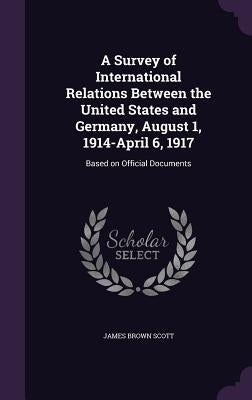 A Survey of International Relations Between the United States and Germany, August 1, 1914-April 6, 1917: Based on Official Documents by Scott, James Brown