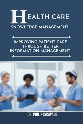 Healthcare Knowledge Management: Improving Patient Care Through Better Information Management by Caswade, Philip