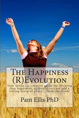 The Happiness (R)Evolution: Your hands on, creative guide for eliciting true happiness, authentic success and a lasting sense of peace... from the ins by Ellis Phd, Pam a.