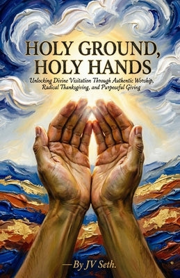 Holy Ground, Holy Hands: Unlocking Divine Visitation Through Authentic Worship, Radical Thanksgiving, and Purposeful Giving by Seth, Jv