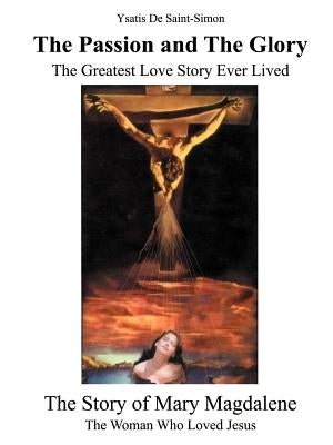 The Passion and the Glory: The Greatest Love Story Ever Lived: The Story of Mary Magdalene: The Woman Who Loved Jesus by de Saint-Simon, Ysatis