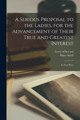 A Serious Proposal to the Ladies, for the Advancement of Their True and Greatest Interest: In two Parts by Lover of Her Sex