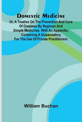 Domestic Medicine: Or, A Treatise On The Prevention And Cure Of Diseases By Regimen And Simple Medicines. With An Appendix, Containing A Dispensatory by Buchan, William