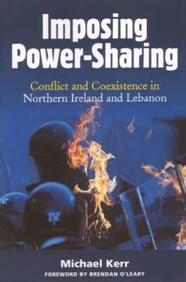 Imposing Power-Sharing: Conflict and Coexistence in Northern Ireland and Lebanon by Kerr, Michael