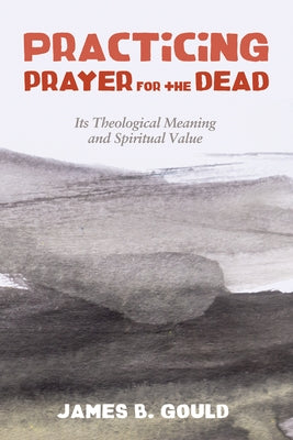 Practicing Prayer for the Dead: Its Theological Meaning and Spiritual Value by Gould, James B.