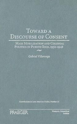 Toward a Discourse of Consent: Mass Mobilization and Colonial Politics in Puerto Rico, 1932-1948 by Villaronga, Gabriel