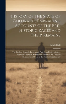 History of the State of Colorado, Embracing Accounts of the Pre-historic Races and Their Remains; the Earliest Spanish, French and American Exploratio by Hall, Frank