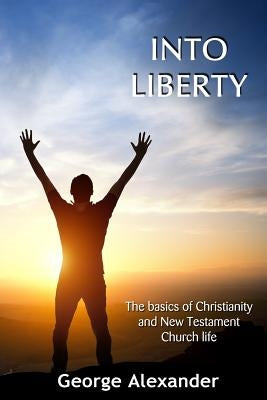 Into Liberty: The basics of Christianity and New Testament Church life by Alexander, George