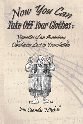 Now You Can Take Off Your Clothes: Vignettes of an American Conductor Lost in Translation by Mitchell, Jon Ceander