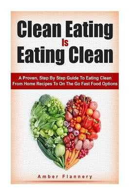 Clean Eating is Eating Clean: A Proven Step-by-Step Guide to Eating Clean From Home Recipes to On-the-go Fast Food Options by Flannery, Amber