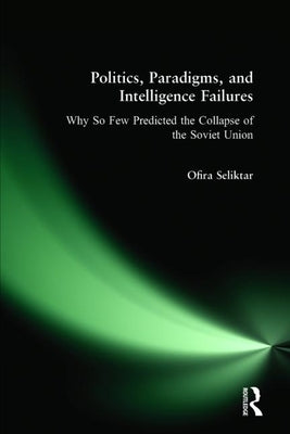 Politics, Paradigms, and Intelligence Failures: Why So Few Predicted the Collapse of the Soviet Union by Seliktar, Ofira