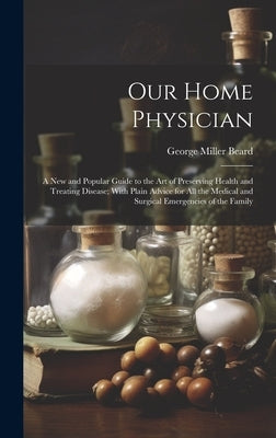 Our Home Physician: A New and Popular Guide to the Art of Preserving Health and Treating Disease; With Plain Advice for All the Medical an by Beard, George Miller 1839-1883