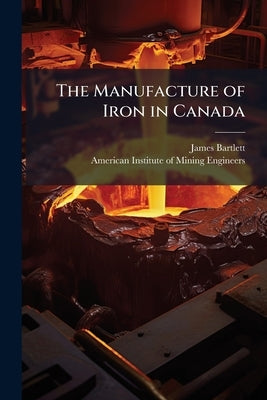 The Manufacture of Iron in Canada by Bartlett, James