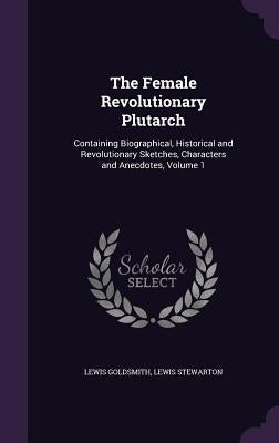 The Female Revolutionary Plutarch: Containing Biographical, Historical and Revolutionary Sketches, Characters and Anecdotes, Volume 1 by Goldsmith, Lewis