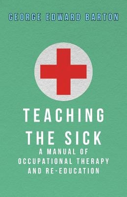 Teaching The Sick - A Manual Of Occupational Therapy And Re-Education by Barton, George Edward