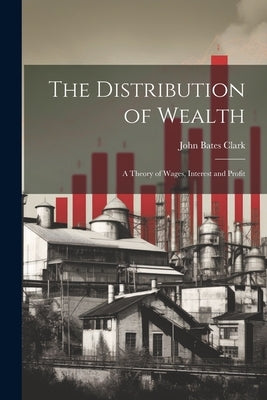 The Distribution of Wealth; a Theory of Wages, Interest and Profit by Clark, John Bates