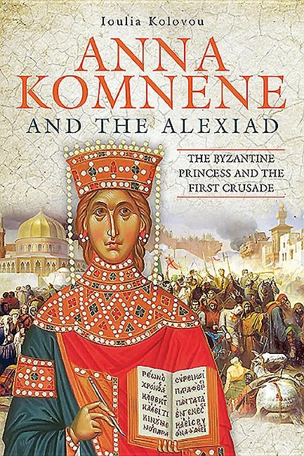 Anna Komnene and the Alexiad: The Byzantine Princess and the First Crusade by Kolovou, Loulia