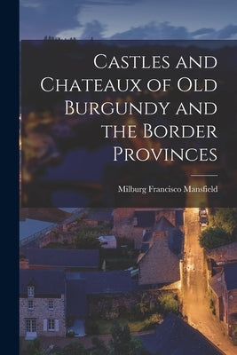 Castles and Chateaux of old Burgundy and the Border Provinces by Mansfield, Milburg Francisco