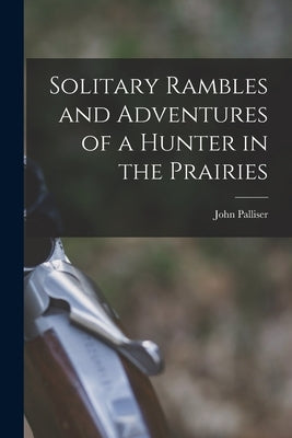 Solitary Rambles and Adventures of a Hunter in the Prairies [microform] by Palliser, John 1807-1887