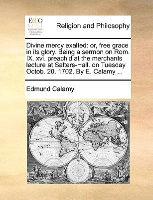 Divine Mercy Exalted: Or, Free Grace in Its Glory. Being a Sermon on ROM. IX. XVI. Preach'd at the Merchants Lecture at Salters-Hall. on Tue by Calamy, Edmund
