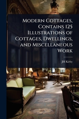 Modern Cottages, Contains 125 Illustrations of Cottages, Dwellings, and Miscellaneous Work by Kirby, Jh