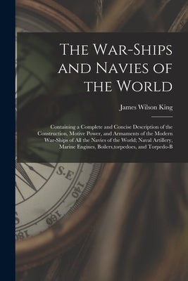 The War-Ships and Navies of the World: Containing a Complete and Concise Description of the Construction, Motive Power, and Armaments of the Modern Wa by King, James Wilson