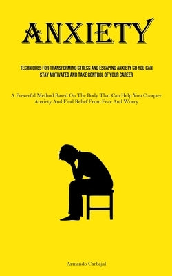 Anxiety: Techniques For Transforming Stress And Escaping Anxiety So You Can Stay Motivated And Take Control Of Your Career (A Powerful Method Based On by Carbajal