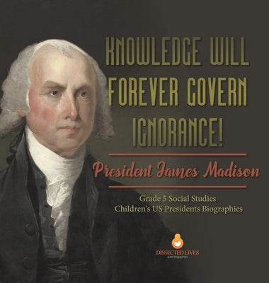 Knowledge Will Forever Govern Ignorance!: President James Madison Grade 5 Social Studies Children's US Presidents Biographies by Dissected Lives