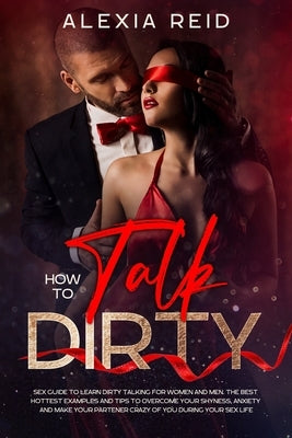 How To Talk Dirty: Sex guide to learn dirty talking for women and men. The best hottest examples and tips to overcome your shyness, anxie by Reid, Alexia