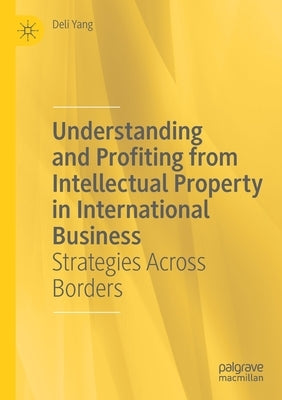 Understanding and Profiting from Intellectual Property in International Business: Strategies Across Borders by Yang, Deli