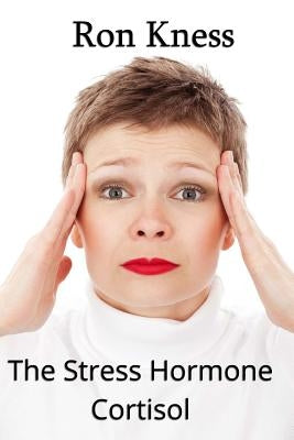 The Stress Hormone Cortisol: In Chronic Excess, It Can Be the Root Cause of Several Medical Conditons by Kness, Ron