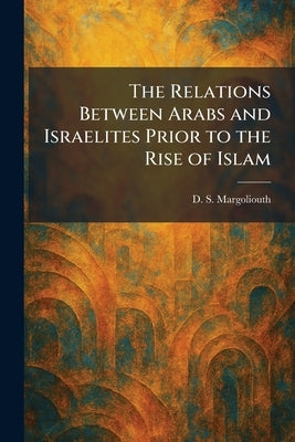 The Relations Between Arabs and Israelites Prior to the Rise of Islam by Margoliouth, D. S.