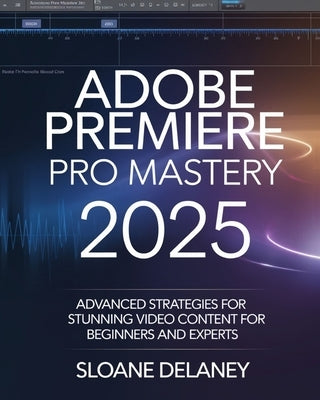 Adobe Premiere Pro Mastery 2025: Advanced Strategies for Stunning Video Content for Beginners and Experts by Delaney, Sloane