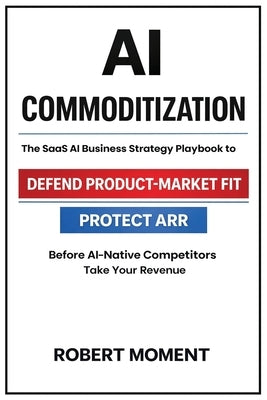 AI Commoditization: The SaaS Strategy and Business Playbook to Protect ARR, Defend Product-Market Fit, and Outcompete AI-Native Competitors by Moment, Robert