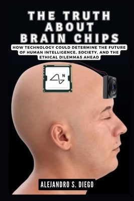 The Truth about Brain Chips: How Technology Could Determine the Future of Human Intelligence, Society, and the Ethical Dilemmas Ahead by S. Diego, Alejandro