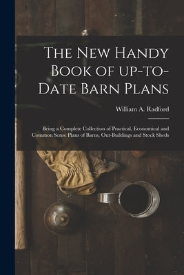 The New Handy Book of Up-to-date Barn Plans: Being a Complete Collection of Practical, Economical and Common Sense Plans of Barns, Out-buildings and S by Radford, William a. 1865-
