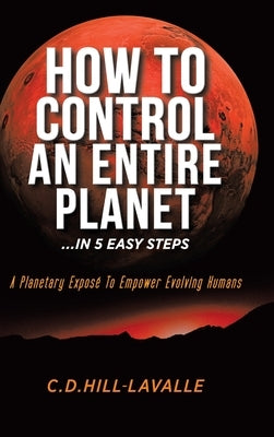 How to Control an Entire Planet ...in 5 Easy Steps: A Planetary Exposé to Empower Evolving Humans by Hill-Lavalle, C. D.