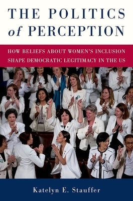 The Politics of Perception: How Beliefs about Women's Inclusion Shape Democratic Legitimacy in the Us by Stauffer, Katelyn E.
