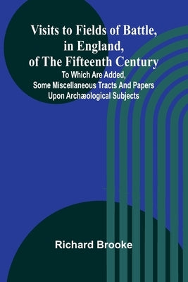 Visits to Fields of Battle, in England, of the Fifteenth Century; to which are added, some miscellaneous tracts and papers upon archæological subjects by Brooke, Richard