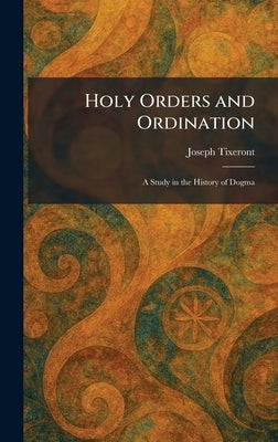 Holy Orders and Ordination: A Study in the History of Dogma by Tixeront, Joseph