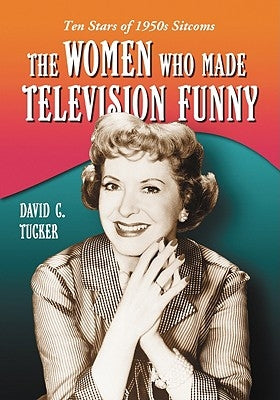 The Women Who Made Television Funny: Ten Stars of 1950s Sitcoms by Tucker, David C.