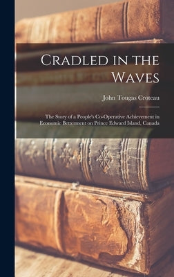 Cradled in the Waves; the Story of a People's Co-operative Achievement in Economic Betterment on Prince Edward Island, Canada by Croteau, John Tougas