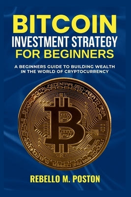 Bitcoin Investment Strategy for Beginners: A Beginners Guide to Building Wealth in the World of Cryptocurrency by M. Poston, Rebello
