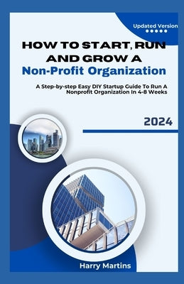 How to Start, Run and Grow a Non-Profit Organization: A Step-by-Step Easy DIY Startup Guide To Run A Nonprofit Organization In 4-8 Weeks by Martins, Harry