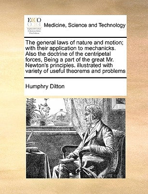 The General Laws of Nature and Motion; With Their Application to Mechanicks. Also the Doctrine of the Centripetal Forces, Being a Part of the Great Mr by Ditton, Humphry
