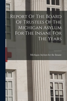 Report Of The Board Of Trustees Of The Michigan Asylum For The Insane For The Years by Michigan Asylum for the Insane