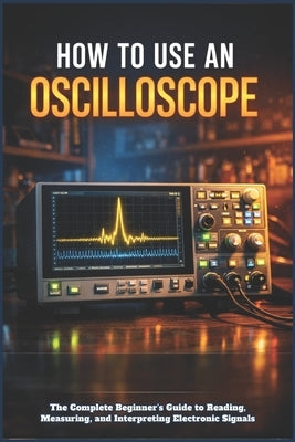 How to Use an Oscilloscope: The Complete Beginner's Guide to Reading, Measuring, and Interpreting Electronic Signals by Cole, Nolan