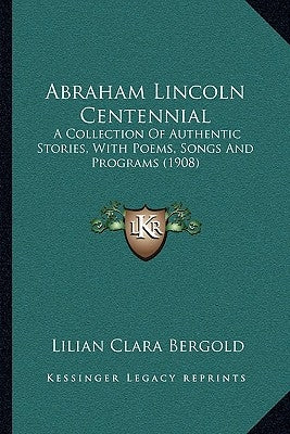 Abraham Lincoln Centennial: A Collection of Authentic Stories, with Poems, Songs and Programs (1908) by Bergold, Lilian Clara