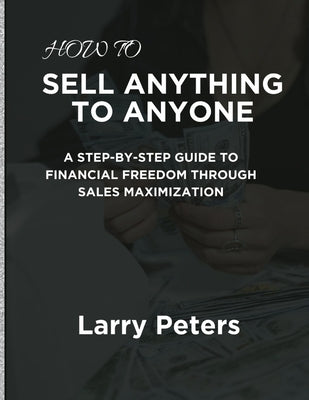 How to Sell Anything to Anyone: A Step-by-Step Guide to Financial Freedom Through Sales Maximization by Peters, Larry