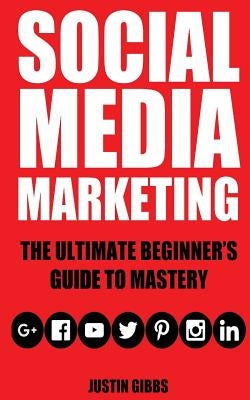 Social Media Marketing: The Ultimate Beginner's Guide to Mastery (Facebook, Twitter, Youtube, Google+, Linkedin, Pinterest, Instagram) by Gibbs, Justin